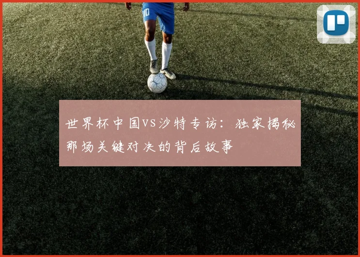 世界杯中国vs沙特专访：独家揭秘那场关键对决的背后故事