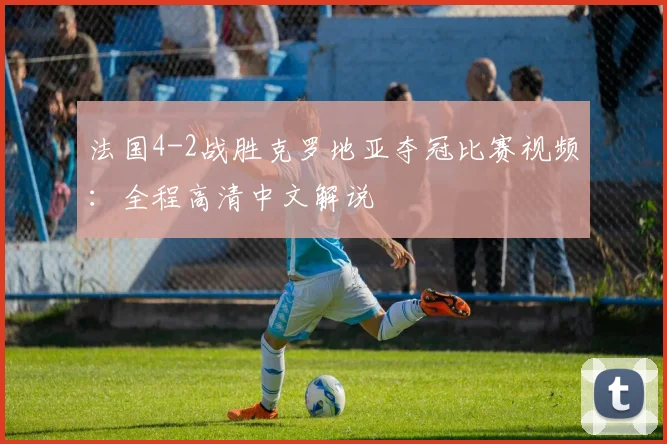 法国4-2战胜克罗地亚夺冠比赛视频：全程高清中文解说