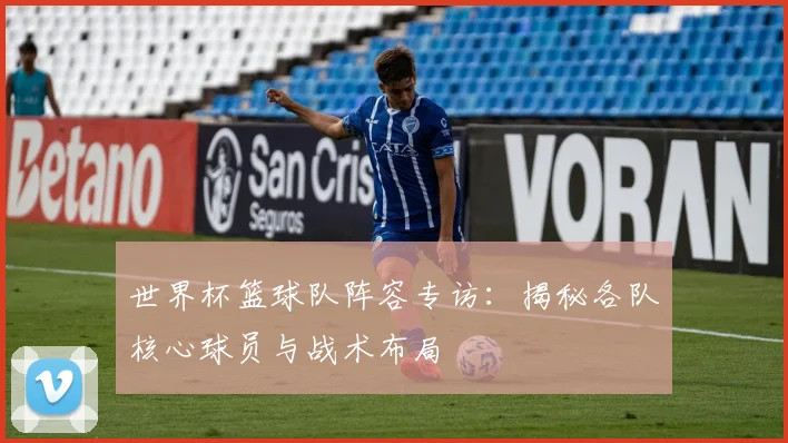 世界杯篮球队阵容专访:揭秘各队核心球员与战术布局