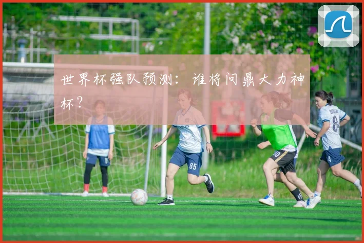世界杯强队预测:谁将问鼎大力神杯?