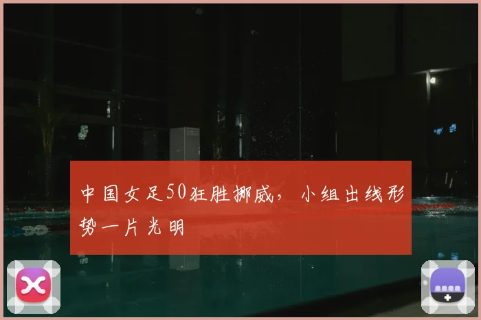 中国女足50狂胜挪威,小组出线形势一片光明