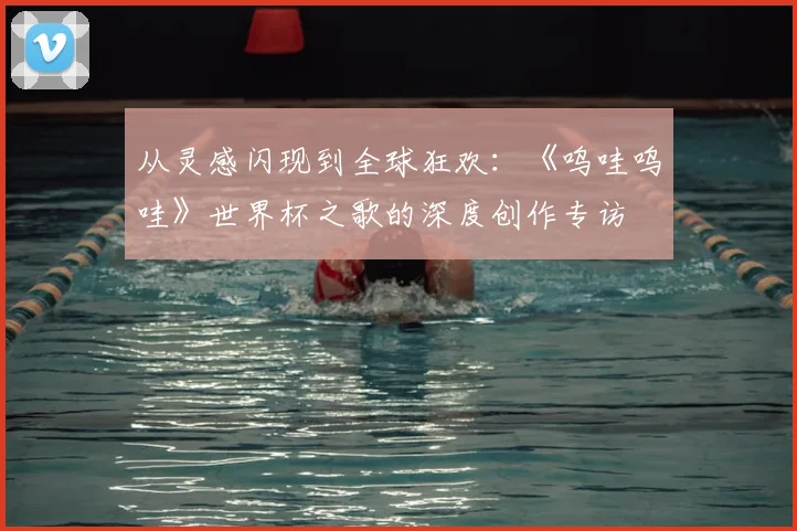 从灵感闪现到全球狂欢:《呜哇呜哇》世界杯之歌的深度创作专访