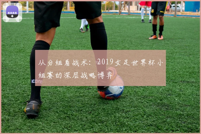 从分组看战术:2019女足世界杯小组赛的深层战略博弈