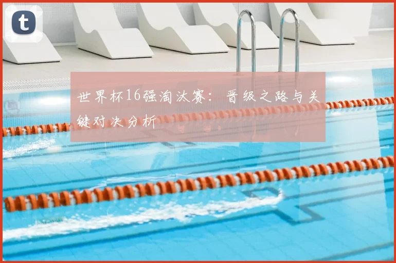 世界杯16强淘汰赛:晋级之路与关键对决分析
