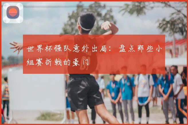 世界杯强队意外出局:盘点那些小组赛折戟的豪门