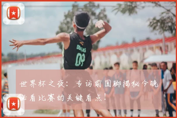 世界杯之夜:专访前国脚揭秘今晚必看比赛的关键看点!