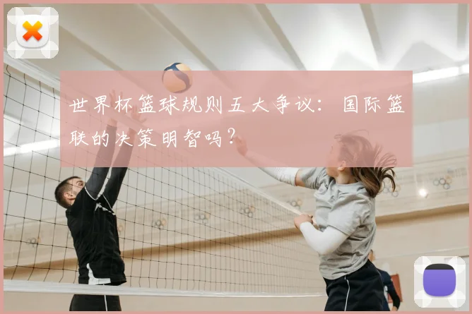世界杯篮球规则五大争议：国际篮联的决策明智吗？