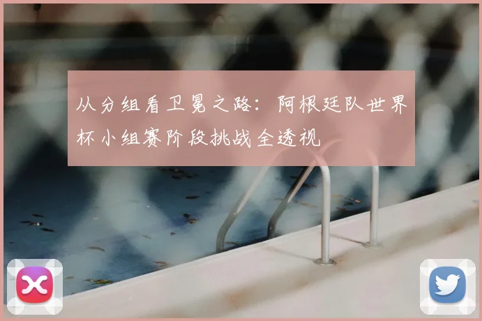 从分组看卫冕之路:阿根廷队世界杯小组赛阶段挑战全透视