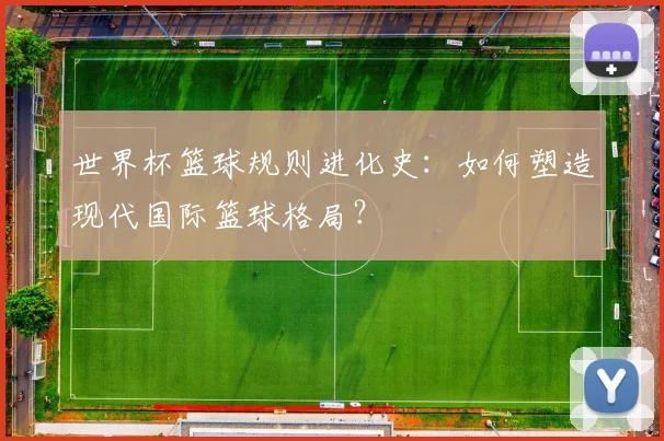 世界杯篮球规则进化史:如何塑造现代国际篮球格局?