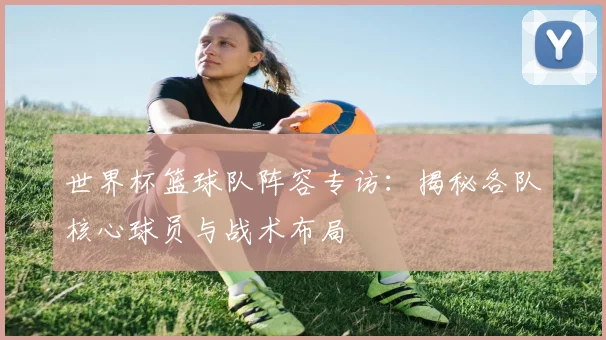 世界杯篮球队阵容专访:揭秘各队核心球员与战术布局