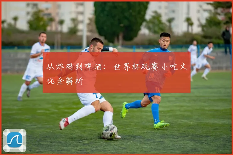 从炸鸡到啤酒：世界杯观赛小吃文化全解析