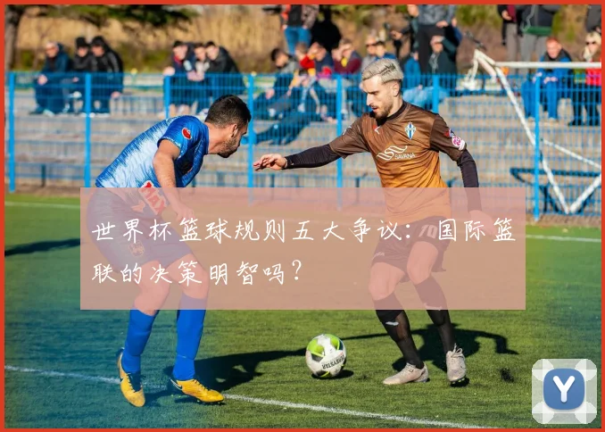 世界杯篮球规则五大争议:国际篮联的决策明智吗?
