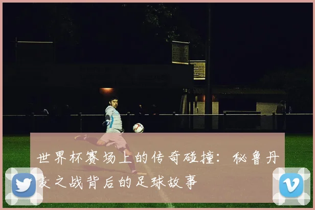 世界杯赛场上的传奇碰撞:秘鲁丹麦之战背后的足球故事