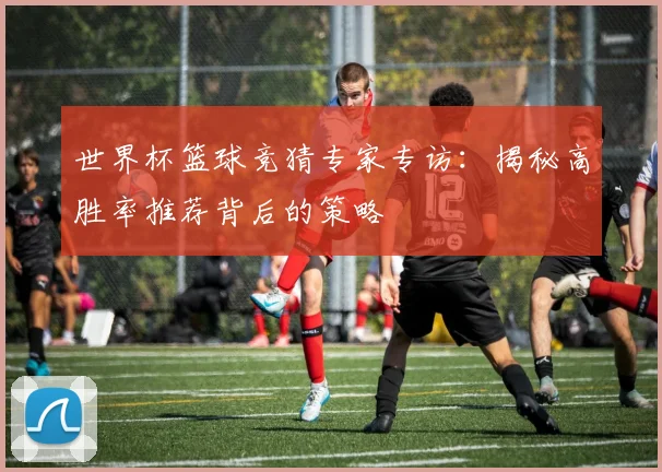 世界杯篮球竞猜专家专访:揭秘高胜率推荐背后的策略