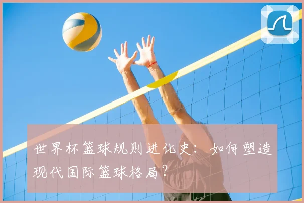 世界杯篮球规则进化史:如何塑造现代国际篮球格局?
