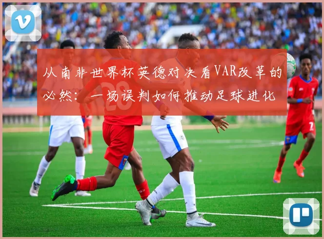 从南非世界杯英德对决看VAR改革的必然:一场误判如何推动足球进化