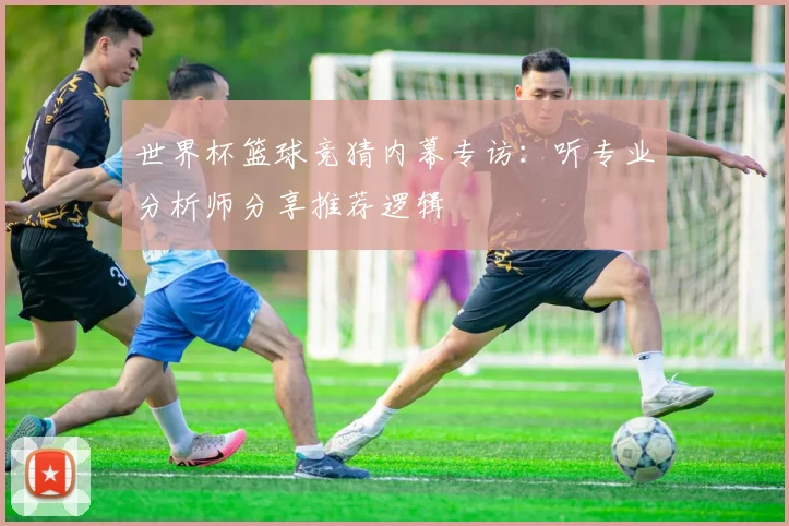 世界杯篮球竞猜内幕专访:听专业分析师分享推荐逻辑