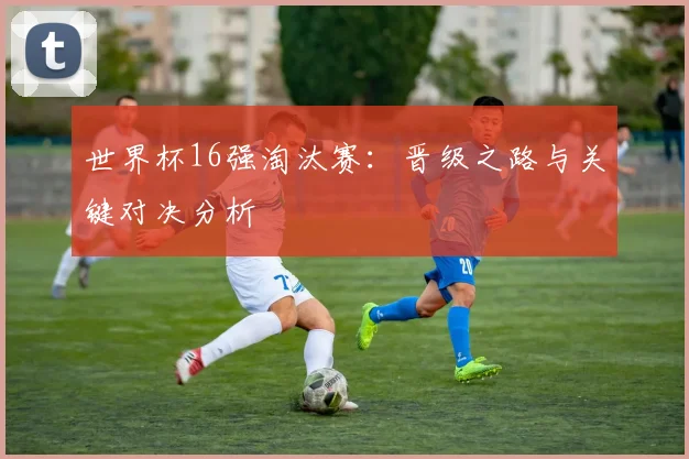 世界杯16强淘汰赛:晋级之路与关键对决分析