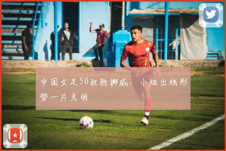 中国女足50狂胜挪威,小组出线形势一片光明