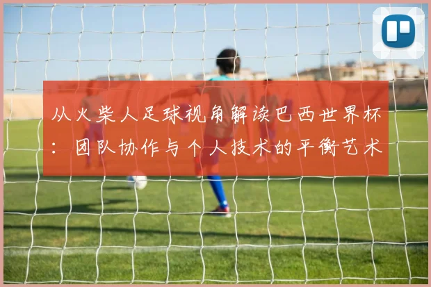 从火柴人足球视角解读巴西世界杯:团队协作与个人技术的平衡艺术